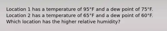 Location 1 has a temperature of 95°F and a dew point of 75°F. Location 2 has a temperature of 65°F and a dew point of 60°F. Which location has the higher relative humidity?