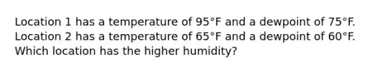 Location 1 has a temperature of 95°F and a dewpoint of 75°F. Location 2 has a temperature of 65°F and a dewpoint of 60°F. Which location has the higher humidity?