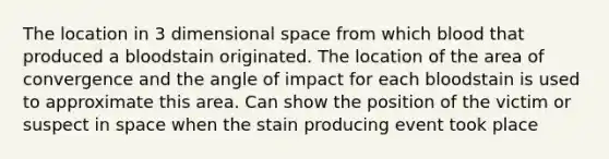 The location in 3 dimensional space from which blood that produced a bloodstain originated. The location of the area of convergence and the angle of impact for each bloodstain is used to approximate this area. Can show the position of the victim or suspect in space when the stain producing event took place