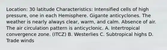 Location: 30 latitude Characteristics: Intensified cells of high pressure, one in each Hemisphere. Gigante anticyclones. The weather is nearly always clear, warm, and calm. Absence of air. The air circulation pattern is anticyclonic. A. Intertropical convergence zone. (ITCZ) B. Westerlies C. Subtropical highs D. Trade winds