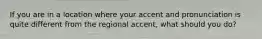If you are in a location where your accent and pronunciation is quite different from the regional accent, what should you do?
