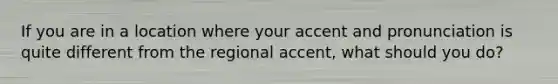 If you are in a location where your accent and pronunciation is quite different from the regional accent, what should you do?