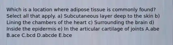 Which is a location where adipose tissue is commonly found? Select all that apply. a) Subcutaneous layer deep to the skin b) Lining the chambers of the heart c) Surrounding the brain d) Inside the epidermis e) In the articular cartilage of joints A.abe B.ace C.bcd D.abcde E.bce