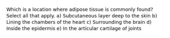 Which is a location where adipose tissue is commonly found? Select all that apply. a) Subcutaneous layer deep to the skin b) Lining the chambers of the heart c) Surrounding the brain d) Inside the epidermis e) In the articular cartilage of joints