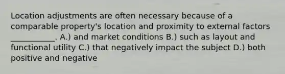 Location adjustments are often necessary because of a comparable property's location and proximity to external factors ___________. A.) and market conditions B.) such as layout and functional utility C.) that negatively impact the subject D.) both positive and negative