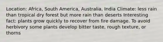 Location: Africa, South America, Australia, India Climate: less rain than tropical dry forest but more rain than deserts Interesting fact: plants grow quickly to recover from fire damage. To avoid herbivory some plants develop bitter taste, rough texture, or thorns