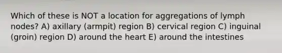 Which of these is NOT a location for aggregations of lymph nodes? A) axillary (armpit) region B) cervical region C) inguinal (groin) region D) around the heart E) around the intestines