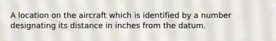 A location on the aircraft which is identified by a number designating its distance in inches from the datum.