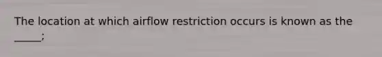 The location at which airflow restriction occurs is known as the _____;