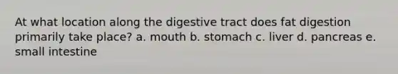 At what location along the digestive tract does fat digestion primarily take place? a. mouth b. stomach c. liver d. pancreas e. small intestine