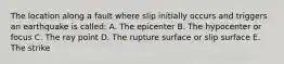 The location along a fault where slip initially occurs and triggers an earthquake is called: A. The epicenter B. The hypocenter or focus C. The ray point D. The rupture surface or slip surface E. The strike