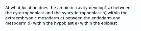 At what location does the amniotic cavity develop? a) between the cytotrophoblast and the syncytiotrophoblast b) within the extraembryonic mesoderm c) between the endoderm and mesoderm d) within the hypoblast e) within the epiblast