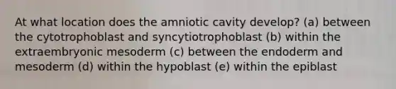 At what location does the amniotic cavity develop? (a) between the cytotrophoblast and syncytiotrophoblast (b) within the extraembryonic mesoderm (c) between the endoderm and mesoderm (d) within the hypoblast (e) within the epiblast