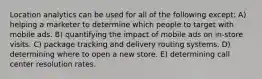Location analytics can be used for all of the following except: A) helping a marketer to determine which people to target with mobile ads. B) quantifying the impact of mobile ads on in-store visits. C) package tracking and delivery routing systems. D) determining where to open a new store. E) determining call center resolution rates.