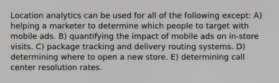 Location analytics can be used for all of the following except: A) helping a marketer to determine which people to target with mobile ads. B) quantifying the impact of mobile ads on in-store visits. C) package tracking and delivery routing systems. D) determining where to open a new store. E) determining call center resolution rates.