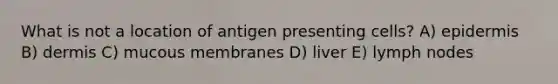 What is not a location of antigen presenting cells? A) epidermis B) dermis C) mucous membranes D) liver E) lymph nodes