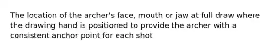 The location of the archer's face, mouth or jaw at full draw where the drawing hand is positioned to provide the archer with a consistent anchor point for each shot