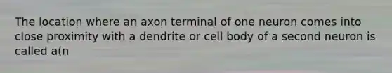 The location where an axon terminal of one neuron comes into close proximity with a dendrite or cell body of a second neuron is called a(n