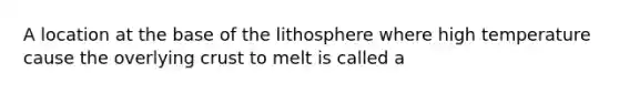 A location at the base of the lithosphere where high temperature cause the overlying crust to melt is called a