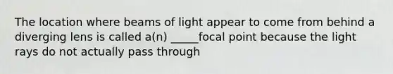 The location where beams of light appear to come from behind a diverging lens is called a(n) _____focal point because the light rays do not actually pass through