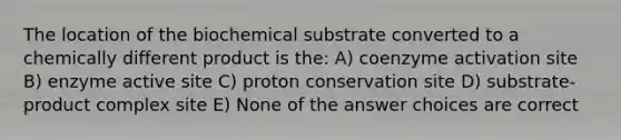 The location of the biochemical substrate converted to a chemically different product is the: A) coenzyme activation site B) enzyme active site C) proton conservation site D) substrate-product complex site E) None of the answer choices are correct