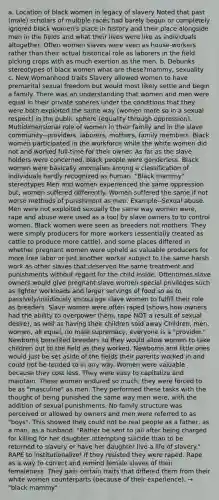 a. Location of black women in legacy of slavery Noted that past (male) scholars of multiple races had barely begun or completely ignored black women's place in history and their place alongside men in the fields and what their lives were like as individuals altogether. Often women slaves were seen as house-workers rather than their actual historical role as laborers in the field picking crops with as much exertion as the men. b. Debunks stereotypes of black women what are these?mammy, sexuality c. New Womanhood traits Slavery allowed women to have premarital sexual freedom but would most likely settle and begin a family. There was an understanding that women and men were equal in their private spheres under the conditions that they were both exploited the same way (women more so in a sexual respect) in the public sphere (equality through oppression). Multidimensional role of women in their family and in the slave community--providers, laborers, mothers, family members. Black women participated in the workforce while the white women did not and worked full-time for their owner. As far as the slave holders were concerned, black people were genderless. Black women were basically anomalies among a classification of individuals hardly recognized as human. "Black mammy" stereotypes Men and women experienced the same oppression but, women suffered differently. Women suffered the same if not worse methods of punishment as men. Example--Sexual abuse. Men were not exploited sexually the same way women were, rape and abuse were used as a tool by slave owners to to control women. Black women were seen as breeders not mothers. They were simply producers for more workers (essentially treated as cattle to produce more cattle), and some places differed in whether pregnant women were upheld as valuable producers for more free labor or just another worker subject to the same harsh work as other slaves that deserved the same treatment and punishments without regard for the child inside. Oftentimes slave owners would give pregnant slave women special privileges such as lighter workloads and larger servings of food so as to passively/insidiously encourage slave women to fulfill their role as breeders. Slave women were often raped (shows how owners had the ability to overpower them, rape NOT a result of sexual desire), as well as having their children sold away Children, men, women, all equal, no male supremacy, everyone is a "provider." Newborns benefited breeders so they would allow women to take children out to the field as they worked. Newborns and little ones would just be set aside of the fields their parents worked in and could not be tended to in any way. Women were valuable because they cost less. They were easy to capitalize and maintain. These women endured so much, they were forced to be as "masculine" as men. They performed these tasks with the thought of being punished the same way men were, with the addition of sexual punishments. No family structure was perceived or allowed by owners and men were referred to as "boys". This showed they could not be real people as a father, as a man, as a husband. "Rather be sent to jail after being charged for killing for her daughter attempting suicide than to be returned to slavery or have her daughter live a life of slavery." RAPE to institutionalize! If they resisted they were raped. Rape as a way to correct and remind female slaves of their femaleness. They gain certain traits that differed them from their white women counterparts (because of their experience). → "black mammy"