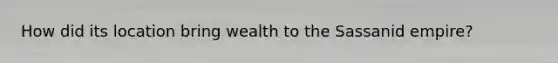 How did its location bring wealth to the Sassanid empire?