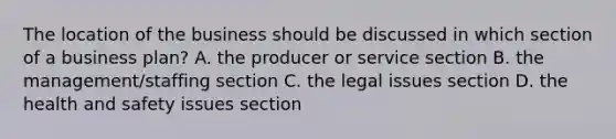 The location of the business should be discussed in which section of a business plan? A. the producer or service section B. the management/staffing section C. the legal issues section D. the health and safety issues section