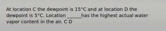 At location C the dewpoint is 15°C and at location D the dewpoint is 5°C. Location ______has the highest actual water vapor content in the air. C D