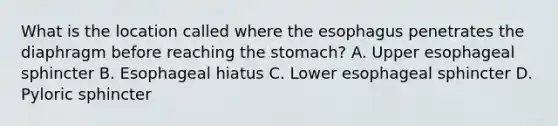 What is the location called where <a href='https://www.questionai.com/knowledge/kSjVhaa9qF-the-esophagus' class='anchor-knowledge'>the esophagus</a> penetrates the diaphragm before reaching <a href='https://www.questionai.com/knowledge/kLccSGjkt8-the-stomach' class='anchor-knowledge'>the stomach</a>? A. Upper esophageal sphincter B. Esophageal hiatus C. Lower esophageal sphincter D. Pyloric sphincter