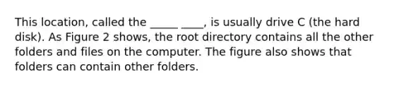 This location, called the _____ ____, is usually drive C (the hard disk). As Figure 2 shows, the root directory contains all the other folders and files on the computer. The figure also shows that folders can contain other folders.