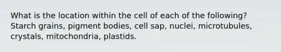 What is the location within the cell of each of the following? Starch grains, pigment bodies, cell sap, nuclei, microtubules, crystals, mitochondria, plastids.