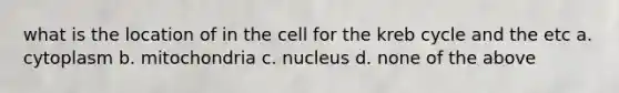 what is the location of in the cell for the kreb cycle and the etc a. cytoplasm b. mitochondria c. nucleus d. none of the above