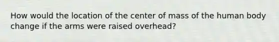 How would the location of the center of mass of the human body change if the arms were raised overhead?