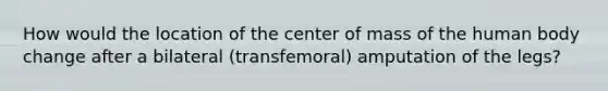 How would the location of the center of mass of the human body change after a bilateral (transfemoral) amputation of the legs?