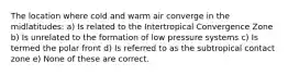 The location where cold and warm air converge in the midlatitudes: a) Is related to the Intertropical Convergence Zone b) Is unrelated to the formation of low pressure systems c) Is termed the polar front d) Is referred to as the subtropical contact zone e) None of these are correct.