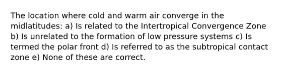 The location where cold and warm air converge in the midlatitudes: a) Is related to the Intertropical Convergence Zone b) Is unrelated to the formation of low pressure systems c) Is termed the polar front d) Is referred to as the subtropical contact zone e) None of these are correct.