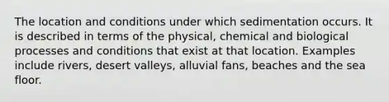 The location and conditions under which sedimentation occurs. It is described in terms of the physical, chemical and biological processes and conditions that exist at that location. Examples include rivers, desert valleys, alluvial fans, beaches and the sea floor.