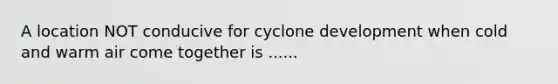 A location NOT conducive for cyclone development when cold and warm air come together is ......