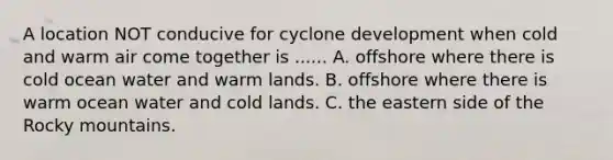 A location NOT conducive for cyclone development when cold and warm air come together is ...... A. offshore where there is cold ocean water and warm lands. B. offshore where there is warm ocean water and cold lands. C. the eastern side of the Rocky mountains.