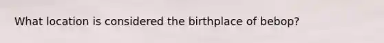 What location is considered the birthplace of bebop?
