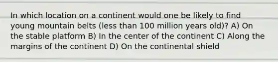 In which location on a continent would one be likely to find young mountain belts (less than 100 million years old)? A) On the stable platform B) In the center of the continent C) Along the margins of the continent D) On the continental shield