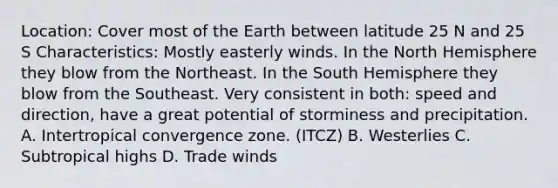 Location: Cover most of the Earth between latitude 25 N and 25 S Characteristics: Mostly easterly winds. In the North Hemisphere they blow from the Northeast. In the South Hemisphere they blow from the Southeast. Very consistent in both: speed and direction, have a great potential of storminess and precipitation. A. Intertropical convergence zone. (ITCZ) B. Westerlies C. Subtropical highs D. Trade winds