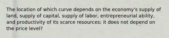 The location of which curve depends on the economy's supply of land, supply of capital, supply of labor, entrepreneurial ability, and productivity of its scarce resources; it does not depend on the price level?