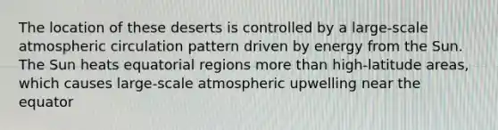 The location of these deserts is controlled by a large-scale atmospheric circulation pattern driven by energy from the Sun. The Sun heats equatorial regions more than high-latitude areas, which causes large-scale atmospheric upwelling near the equator