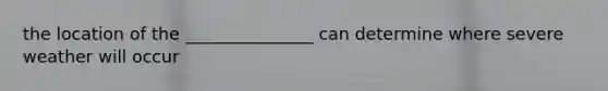 the location of the _______________ can determine where severe weather will occur