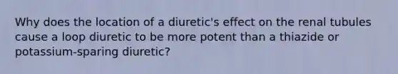 Why does the location of a diuretic's effect on the renal tubules cause a loop diuretic to be more potent than a thiazide or potassium-sparing diuretic?