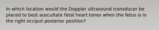 In which location would the Doppler ultrasound transducer be placed to best auscultate fetal heart tones when the fetus is in the right occiput posterior position?