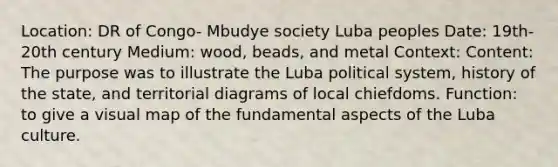 Location: DR of Congo- Mbudye society Luba peoples Date: 19th-20th century Medium: wood, beads, and metal Context: Content: The purpose was to illustrate the Luba political system, history of the state, and territorial diagrams of local chiefdoms. Function: to give a visual map of the fundamental aspects of the Luba culture.