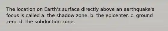 The location on Earth's surface directly above an earthquake's focus is called a. the shadow zone. b. the epicenter. c. ground zero. d. the subduction zone.